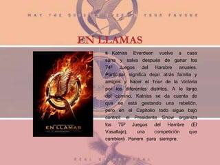 EN LLAMAS
Katniss Everdeen vuelve a casa
sana y salva después de ganar los
74º Juegos del Hambre anuales.
Participar significa dejar atrás familia y
amigos y hacer el Tour de la Victoria
por los diferentes distritos. A lo largo
del camino, Katniss se da cuenta de
que se está gestando una rebelión,
pero en el Capitolio todo sigue bajo
control: el Presidente Snow organiza
los 75º Juegos del Hambre (El
Vasallaje), una competición que
cambiará Panem para siempre.
 