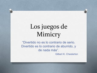 Los juegos de
Mimicry
“Divertido no es lo contrario de serio.
Divertido es lo contrario de aburrido, y
de nada más”.
Gilbert K. Chesterton
 
