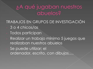 TRABAJOS EN GRUPOS DE INVESTIGACIÓN
- 3 o 4 chicos/as
- Todos participan
- Realizar un trabajo mínimo 5 juegos que
realizaban nuestros abuelos
- Se puede utilizar; el
ordenador, escrito, con dibujos….

 