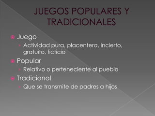 

Juego
› Actividad pura, placentera, incierto,

gratuito, ficticio



Popular
› Relativo o perteneciente al pueblo



Tradicional
› Que se transmite de padres a hijos

 