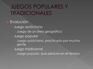 

Evolución
› Juego autóctono
 Juego de un área geográfica
› Juego popular
 Juego autóctono, practicado por mucha
gente
› Juego tradicional
 Juego popular, que perdura en el tiempo

 
