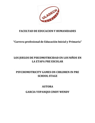 FACULTAD DE EDUCACION Y HUMANIDADES
“Carrera profesional de Educación Inicial y Primaria”
LOS JUEGOS DE PSICOMOTRICIDAD EN LOS NIÑOS EN
LA ETAPA PRE ESCOLAR
PSYCHOMOTRICITY GAMES ON CHILDREN IN PRE
SCHOOL STAGE
AUTORA
GARCIA YUPANQUI CINDY WENDY
 