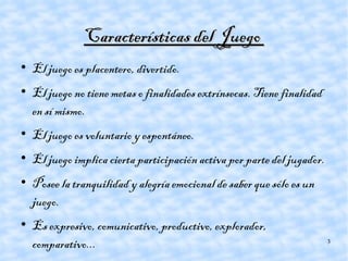 Características del Juego  El juego es placentero, divertido. El juego no tiene metas o finalidades extrínsecas. Tiene finalidad en sí mismo. El juego es voluntario y espontáneo. El juego implica cierta participación activa por parte del jugador. Posee la tranquilidad y alegría emocional de saber que sólo es un juego. Es expresivo, comunicativo, productivo, explorador, comparativo... 