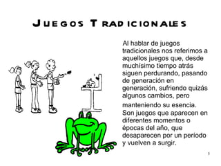 Juegos Tradicionales Al hablar de juegos tradicionales nos referimos a aquellos juegos que, desde muchísimo tiempo atrás siguen perdurando, pasando de generación en generación, sufriendo quizás algunos cambios, pero manteniendo su esencia.  Son juegos que aparecen en diferentes momentos o épocas del año, que desaparecen por un período y vuelven a surgir. 