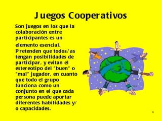 Juegos Cooperativos Son juegos en los que la colaboración entre participantes es un elemento esencial.   Pretenden que todos/as tengan posibilidades de participar, y evitan el estereotipo del "buen" o "mal" jugador, en cuanto que todo el grupo funciona como un conjunto en el que cada persona puede aportar diferentes habilidades y/o capacidades. 