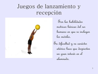 Juegos de lanzamiento y recepción Son las habilidades motrices básicas del ser humano en que se incluyen los móviles. Su dificultad y su carácter atávico hace que despierten un gran interés en el alumnado. 
