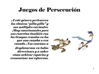 Juegos de Persecución A este género pertenecen los clásicos “pilla-pilla” y sus múltiples variantes. Muy emocionantes pues nos conectan también con los tiempos remotos en los que uno cazaba o era cazado. Nos enseñan a desplazarnos   en todas direcciones y a saber cómo achicar espacios y economizar así esfuerzos. 
