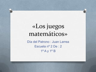 «Los juegos
matemáticos»
Día del Patrono : Juan Larrea
Escuela nº 2 De : 2
1º A y 1º B

 