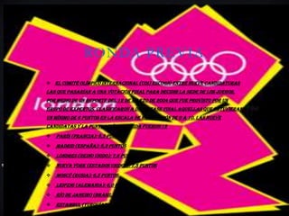 RONDA PREVIA
 El Comité Olímpico Internacional (COI) escogió entre nueve candidaturas
las que pasarían a una votación final para decidir la sede de los juegos,
por medio de un reporte del 12 de marzo de 2004 que fue provisto por un
grupo de expertos. Clasificaron a dicha fase final aquellas que obtuvieran
un mínimo de 6 puntos en la escala de evaluación de 0 a 10. Las nueve
candidatas y la puntuación obtenida fueron:12
   París (Francia): 8,5 puntos
   Madrid (España): 8,3 puntos
   Londres (Reino Unido): 7,6 puntos
   Nueva York (Estados Unidos): 7,5 puntos
   Moscú (Rusia): 6,5 puntos
   Leipzig (Alemania): 6,0 puntos
   Río de Janeiro (Brasil): 5,1 puntos
   Estambul (Turquía): 4,8 puntos
 