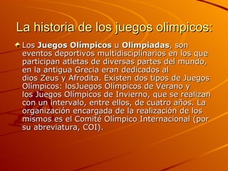 La historia de los juegos olimpicos:
 Los Juegos Olímpicos u Olimpiadas, son
 eventos deportivos multidisciplinarios en los que
 participan atletas de diversas partes del mundo,
 en la antigua Grecia eran dedicados al
 dios Zeus y Afrodita. Existen dos tipos de Juegos
 Olímpicos: losJuegos Olímpicos de Verano y
 los Juegos Olímpicos de Invierno, que se realizan
 con un intervalo, entre ellos, de cuatro años. La
 organización encargada de la realización de los
 mismos es el Comité Olímpico Internacional (por
 su abreviatura, COI).
 
