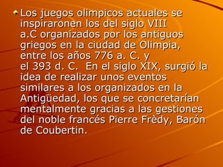 Los juegos olimpicos actuales se
inspiraronen los del siglo VIII
a.C organizados por los antiguos
griegos en la ciudad de Olimpia,
entre los años 776 a. C. y
el 393 d. C. En el siglo XIX, surgió la
idea de realizar unos eventos
similares a los organizados en la
Antigüedad, los que se concretarían
mentalmente gracias a las gestiones
del noble francés Pierre Frèdy, Barón
de Coubertin.
 