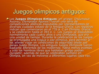 Juegos olimpicos antiguos:
Los Juegos Olímpicos Antiguos (en griego: Ὀλυμπιακοὶ
Ἀγώνες; Olympiakoi Agones) fueron una serie de
competiciones atléticas disputadas por representantes de
diversas ciudades estado de la Antigua Grecia. Los registros
indican que comenzaron en el 776 a. C.en Olimpia, Grecia,
y se celebraron hasta el 393 d. C. Los Juegos se disputaban
normalmente cada cuatro años o una Olimpiada, que era
una unidad de tiempo. Durante la celebración de los Juegos
se promulgaba una tregua o paz olímpica, para permitir a
los atletas viajar en condiciones de seguridad desde sus
países hasta Olimpia. Los antiguos Juegos Olímpicos fueron
bastante diferentes de los modernos; había menos eventos
y sólo los hombres libres que hablaban griego podían
competir, además de que se celebraban siempre en
Olimpia, en vez de moverse a diferentes lugares cada vez.
 