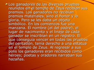 Los ganadores de las diversas pruebas
reunidos en el templo de Zeus recibían sus
premios. Los ganadores no recibían
premios materiales, sino el honor y la
gloria. Pero se les daba un objeto
simbólico. En los comienzos fue una
manzana. El nombre (el del padre), el
lugar de nacimiento y el linaje de cada
ganador se inscribían en un registro. El
que conseguía vencer en todas las pruebas
del pentatlón, tenía derecho a una estatua
en el templo de Zeus. Al regresar a sus
polis los ganadores eran recibidos como
héroes; poetas y oradores narraban sus
hazañas.
 