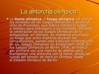 La antorcha olimpica:
La llama olímpica, o fuego olímpico, es uno de
los símbolos de los Juegos Olímpicos, y evoca el
mito de Prometeo, que habría robado el fuego
a Hefesto para entregarlo a los mortales. Durante
la celebración de los Juegos Olímpicos de la
antigüedad, en Olimpia, se mantenía encendido
un fuego que ardía mientras duraran las
competiciones, siendo esta tradición reintroducida
en los Juegos Olímpicos de Ámsterdam 1928. En
los Juegos Olímpicos de Berlín 1936, se realizó
por primera vez una marcha de atletas para
transportar una antorcha con la llama, desde las
ruinas del templo de Hera en Olimpia, hasta
el Estadio Olímpico de Berlín.
 