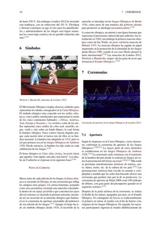 10 7 CEREMONIAS
de hasta 258 %. Sin embargo, Londres 2012 ha invertido
esta tendencia, con un sobrecoste del 101 %. Flyvbjerg
y Stewart concluyen en que el reto para los planiﬁcado-
res y administradores de los Juegos será lograr mante-
ner los costos bajo control y de ser posible reducirlos aún
más.[115]
6 Símbolos
Wenlock y Mandeville, mascotas de Londres 2012.
El Movimiento Olímpico emplea diversos símbolos para
representar los ideales consagrados en la Carta Olímpica.
El símbolo olímpico más conocido son los anillos olím-
picos: cinco anillos entrelazados que representan la unión
de los cinco continentes habitados —África, América,
Asia, Europa y Oceanía—. La versión a color de los ani-
llos representa cinco anillos de color azul, amarillo, ne-
gro, verde y rojo sobre un fondo blanco, lo cual forma
la bandera olímpica. Estos colores fueron elegidos por-
que cada nación tiene al menos uno de ellos en su ban-
dera nacional. La bandera fue adoptada en 1914, pero se
izó por primera vez en los Juegos Olímpicos de Amberes
1920. Desde entonces, la bandera ha sido izada en cada
celebración de los Juegos.[116]
El lema olímpico es Citius altius fortius, locución latina
que signiﬁca “más rápido, más alto, más fuerte”. Los idea-
les de Coubertin se expresan en la siguiente frase:[116]
Pierre de Coubertin
Meses antes de cada edición de los Juegos, la llama olím-
pica se enciende en Olimpia, en una ceremonia que reﬂeja
los antiguos ritos griegos. Un artista femenina, actuando
como una sacerdotisa, enciende una antorcha colocándo-
la dentro de un espejo parabólico que concentra los rayos
del sol, entonces se enciende la primera antorcha, inician-
do así un recorrido de la antorcha olímpica que ﬁnaliza-
rá en la ceremonia de apertura (encendido del pebetero)
de esa edición de los Juegos.[117]
Aunque el fuego ha si-
do un símbolo olímpico desde 1928, el recorrido de la
antorcha se introdujo en los Juegos Olímpicos de Berlín
1936, como parte de una tentativa del gobierno alemán
para promover su ideología nacionalsocialista.[116]
La mascota olímpica, un animal o una ﬁgura humana que
representa el patrimonio cultural del país anﬁtrión, fue in-
troducido en 1968, sin embargo la primera mascota olím-
pica como tal fue Waldi, un perro salchicha mascota de
Múnich 1972. La mascota olímpica ha jugado un papel
importante en la promoción de la identidad de los Juegos
desde Moscú 1980, cuando el oso ruso Misha alcanzó la
fama internacional.[118]
Las mascotas de Londres 2012,
Wenlock y Mandeville, surgen «de las gotas de acero que
formaron el Estadio Olímpico».[119]
7 Ceremonias
Ceremonia de apertura de los Juegos Olímpicos de Londres 2012.
7.1 Apertura
Según lo dispuesto en la Carta Olímpica, varios elemen-
tos conforman la ceremonia de apertura de los Juegos
Olímpicos.[120][121]
La mayor parte de estos elementos
se establecieron en los Juegos Olímpicos de Amberes
1920.[122]
La ceremonia suele comenzar con el izamiento
de la bandera del país donde se realizan los Juegos así co-
mo la presentación del himno nacional.[120][121]
Más tarde
se presentan manifestaciones artísticas de música, can-
to, danza, teatro, etc. de la cultura de ese país.[122]
Las
presentaciones artísticas han crecido en tamaño y com-
plejidad a medida que las sedes han buscado ofrecer una
ceremonia que perdure más que la de su predecesor. La
ceremonia de apertura de Pekín 2008 costó 100 millones
de dólares, con gran parte del presupuesto gastado en el
segmento artístico.[123]
Después de la parte artística de la ceremonia, se realiza
el desﬁle de los atletas, agrupados por país, en el Estadio
Olímpico. El contingente de Grecia es tradicionalmente
el primero en entrar al estadio con el ﬁn de honrar a los
orígenes de los Juegos Olímpicos. En seguida, las nacio-
nes participantes ingresan al estadio alfabéticamente de
 