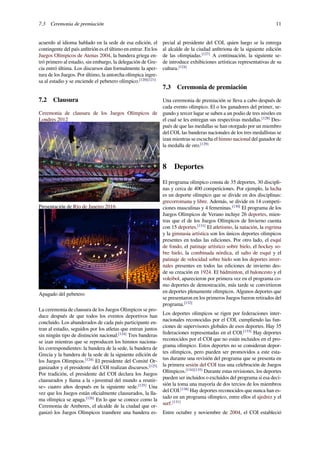 7.3 Ceremonia de premiación 11
acuerdo al idioma hablado en la sede de esa edición, el
contingente del país anﬁtrión es el último en entrar. En los
Juegos Olímpicos de Atenas 2004, la bandera griega en-
tró primero al estadio, sin embargo, la delegación de Gre-
cia entró última. Los discursos dan formalmente la aper-
tura de los Juegos. Por último, la antorcha olímpica ingre-
sa al estadio y se enciende el pebetero olímpico.[120][121]
7.2 Clausura
Ceremonia de clausura de los Juegos Olímpicos de
Londres 2012
Presentación de Río de Janeiro 2016
Apagado del pebetero
La ceremonia de clausura de los Juegos Olímpicos se pro-
duce después de que todos los eventos deportivos han
concluido. Los abanderados de cada país participante en-
tran al estadio, seguidos por los atletas que entran juntos
sin ningún tipo de distinción nacional.[124]
Tres banderas
se izan mientras que se reproducen los himnos naciona-
les correspondientes: la bandera de la sede, la bandera de
Grecia y la bandera de la sede de la siguiente edición de
los Juegos Olímpicos.[124]
El presidente del Comité Or-
ganizador y el presidente del COI realizan discursos.[125]
Por tradición, el presidente del COI declara los Juegos
clausurados y llama a la «juventud del mundo a reunir-
se» cuatro años después en la siguiente sede.[125]
Una
vez que los Juegos están oﬁcialmente clausurados, la lla-
ma olímpica se apaga.[126]
En lo que se conoce como la
Ceremonia de Amberes, el alcalde de la ciudad que or-
ganizó los Juegos Olímpicos transﬁere una bandera es-
pecial al presidente del COI, quien luego se la entrega
al alcalde de la ciudad anﬁtriona de la siguiente edición
de las olimpiadas.[127]
A continuación, la siguiente se-
de introduce exhibiciones artísticas representativas de su
cultura.[124]
7.3 Ceremonia de premiación
Una ceremonia de premiación se lleva a cabo después de
cada evento olímpico. El o los ganadores del primer, se-
gundo y tercer lugar se suben a un podio de tres niveles en
el cual se les entregan sus respectivas medallas.[128]
Des-
pués de que las medallas se han otorgado por un miembro
del COI, las banderas nacionales de los tres medallistas se
izan mientras se escucha el himno nacional del ganador de
la medalla de oro.[129]
8 Deportes
El programa olímpico consta de 35 deportes, 30 discipli-
nas y cerca de 400 competiciones. Por ejemplo, la lucha
es un deporte olímpico que se divide en dos disciplinas:
grecorromana y libre. Además, se divide en 14 competi-
ciones masculinas y 4 femeninas.[130]
El programa de los
Juegos Olímpicos de Verano incluye 26 deportes, mien-
tras que el de los Juegos Olímpicos de Invierno cuenta
con 15 deportes.[131]
El atletismo, la natación, la esgrima
y la gimnasia artística son los únicos deportes olímpicos
presentes en todas las ediciones. Por otro lado, el esquí
de fondo, el patinaje artístico sobre hielo, el hockey so-
bre hielo, la combinada nórdica, el salto de esquí y el
patinaje de velocidad sobre hielo son los deportes inver-
nales presentes en todos las ediciones de invierno des-
de su creación en 1924. El bádminton, el baloncesto y el
voleibol, aparecieron por primera vez en el programa co-
mo deportes de demostración, más tarde se convirtieron
en deportes plenamente olímpicos. Algunos deportes que
se presentaron en los primeros Juegos fueron retirados del
programa.[132]
Los deportes olímpicos se rigen por federaciones inter-
nacionales reconocidas por el COI, cumpliendo las fun-
ciones de supervisores globales de esos deportes. Hay 35
federaciones representadas en el COI.[133]
Hay deportes
reconocidos por el COI que no están incluidos en el pro-
grama olímpico. Estos deportes no se consideran depor-
tes olímpicos, pero pueden ser promovidos a este esta-
tus durante una revisión del programa que se presenta en
la primera sesión del COI tras una celebración de Juegos
Olímpicos.[134][135]
Durante estas revisiones, los deportes
pueden ser incluidos o excluidos del programa si esa deci-
sión la toma una mayoría de dos tercios de los miembros
del COI.[136]
Hay deportes reconocidos que nunca han es-
tado en un programa olímpico, entre ellos el ajedrez y el
surf.[131]
Entre octubre y noviembre de 2004, el COI estableció
 