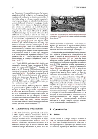12 9 CONTROVERSIAS
una Comisión del Programa Olímpico, que fue la encar-
gada de la revisión de los deportes en el programa olímpi-
co, así como de los deportes no olímpicos reconocidos. El
objetivo fue aplicar un enfoque sistemático para estable-
cer el programa olímpico de cada edición de los Juegos.
La comisión formuló siete criterios para juzgar si un de-
porte debía o no ser incluido en el programa olímpico.
Estos criterios son: la historia y la tradición de este de-
porte, la universalidad, la popularidad de este deporte, la
imagen, la salud de los atletas, el desarrollo de la Federa-
ción Internacional que rige el deporte y los costos de la
celebración de este deporte. A partir de este estudio sur-
gieron cinco deportes reconocidos como candidatos para
su inclusión en los Juegos Olímpicos de Londres: golf,
karate, rugby, patinaje y squash. Estos deportes fueron
examinados por la Comisión Ejecutiva del COI y luego
el tema se discutió en la Sesión General de julio de 2005,
celebrada en Singapur. De los cinco deportes candidatos
para inclusión sólo dos fueron seleccionados como ﬁna-
listas: karate y squash. Ninguno de esos deportes alcanzó
la mayoría de dos tercios de los votos y por consiguien-
te no fueron promovidos al programa olímpico.[137]
En
octubre de 2009, el COI agregó el golf y el rugby al pro-
grama olímpico de los Juegos Olímpicos de Verano de
2016 y 2020.[138]
La 114° Sesión del COI, celebrada en 2002, limitó el pro-
grama de los Juegos de Verano a un máximo de 28 de-
portes, 301 eventos y 10 500 atletas.[137]
Tres años más
tarde, en la 117° Sesión del COI, la primera revisión im-
portante del programa se llevó a cabo, lo que dio lugar a la
exclusión del béisbol y el softball del programa oﬁcial de
Londres 2012. Como no hubo acuerdo sobre la promo-
ción de otros dos deportes, el programa de 2012 incluyó
sólo 26 deportes.[137]
Río de Janeiro 2016 y la posterior
edición de 2020 tendrán un máximo de 28 deportes, gra-
cias a la adición del rugby y el golf.[138]
En la reunión ordinaria del Consejo Ejecutivo del COI
en agosto de 2002 se aprobó la “Regla de los Cinco Ani-
llos” para su entrada en vigor en los Juegos Olímpicos
de Pekín 2008. Esta regla promueve la interdisciplinari-
dad de los diferentes Comités Olímpicos Nacionales. Por
ello, se aprobó que el país que consiguiera la clasiﬁca-
ción para cuatro de los cinco deportes: fútbol, baloncesto,
balonmano, hockey sobre césped y voleibol, conseguiría
la clasiﬁcación automática para el quinto deporte restante
sin tener que lograr ningún mérito más.[139]
8.1 Amateurismo y profesionalismo
El ethos de la aristocracia, ejempliﬁcada en la escue-
la pública inglesa, inﬂuenció fuertemente a Pierre de
Coubertin.[141]
Las escuelas públicas mantenían la creen-
cia de que el deporte era una parte importante de la edu-
cación, una actitud resumida en la frase mens sana in cor-
pore sano. En este ethos, un caballero se convertía en un
polifacético, no en el mejor en una cosa especíﬁca. Hubo
también un concepto prevaleciente de justicia, en el cual
El juego de la soga fue un deporte incluido en el programa olímpi-
co de 1900 a 1920. Amberes vio la última competencia olímpica
de este deporte.[140]
entrenar se consideró un equivalente a hacer trampa.[141]
Aquellos que practicaban un deporte de forma profesio-
nal se les consideraba con una ventaja injusta sobre aque-
llos que lo practican como un simple pasatiempo.[141]
La exclusión de los profesionales causó varias controver-
sias a lo largo de la historia de los Juegos Olímpicos mo-
dernos. El campeón de pentatlón y decatlón de los Juegos
Olímpicos de Estocolmo 1912, Jim Thorpe, fue despo-
jado de sus medallas cuando se descubrió que había ju-
gado béisbol semi-profesional antes de los Juegos Olím-
picos. El COI le restauró sus medallas póstumamente en
1983.[142]
Esquiadores suizos y austríacos boicotearon los
Juegos Olímpicos de invierno de 1936 en apoyo de sus
profesores de esquí, a los cuales no se les permitió com-
petir puesto que ganaban dinero gracias a su deporte y
por lo tanto fueron considerados como profesionales.[143]
La estructura de las clases evolucionó a lo largo del siglo
XX y la deﬁnición del deportista amateur como un caba-
llero aristócrata se convirtió en obsoleta.[141]
La llegada
del patrocinio del Estado a “atletas amateur de tiempo
completo” de los países del bloque del Este erosionó aún
más la ideología del amateurismo puro, ya que puso a los
atletas amateur con ﬁnanciamiento propio de los países
occidentales en desventaja. Sin embargo, el COI mantu-
vo las reglas tradicionales sobre el amateurismo.[144]
A
principios de la década de 1970, el amateurismo fue eli-
minado gradualmente de la Carta Olímpica. Después de
los Seúl 1988, el COI decidió permitir a profesionales
participar en los Juegos Olímpicos, sujetos a la aproba-
ción de las Federaciones Internacionales.[145]
9 Controversias
9.1 Boicots
Desde la creación de los Juegos Olímpicos modernos en
1896, sólo contingentes de Australia, Francia, Reino Uni-
do y Suiza se han hecho presentes en todas la ediciones. Si
bien algunos países no logran participar por falta de atle-
tas clasiﬁcados, algunos optan, por diversas razones, boi-
 
