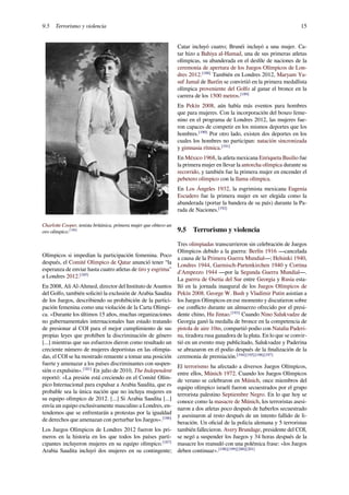 9.5 Terrorismo y violencia 15
Charlotte Cooper, tenista británica, primera mujer que obtuvo un
oro olímpico.[180]
Olímpicos si impedían la participación femenina. Poco
después, el Comité Olímpico de Qatar anunció tener “la
esperanza de enviar hasta cuatro atletas de tiro y esgrima"
a Londres 2012.[185]
En 2008, Ali Al-Ahmed, director del Instituto de Asuntos
del Golfo, también solicitó la exclusión de Arabia Saudita
de los Juegos, describiendo su prohibición de la partici-
pación femenina como una violación de la Carta Olímpi-
ca. «Durante los últimos 15 años, muchas organizaciones
no gubernamentales internacionales han estado tratando
de presionar al COI para el mejor cumplimiento de sus
propias leyes que prohíben la discriminación de género
[...] mientras que sus esfuerzos dieron como resultado un
creciente número de mujeres deportistas en las olimpia-
das, el COI se ha mostrado renuente a tomar una posición
fuerte y amenazar a los países discriminantes con suspen-
sión o expulsión».[181]
En julio de 2010, The Independent
reportó: «La presión está creciendo en el Comité Olím-
pico Internacional para expulsar a Arabia Saudita, que es
probable sea la única nación que no incluya mujeres en
su equipo olímpico de 2012. [...] Si Arabia Saudita [...]
envía un equipo exclusivamente masculino a Londres, en-
tendemos que se enfrentarán a protestas por la igualdad
de derechos que amenazan con perturbar los Juegos».[186]
Los Juegos Olímpicos de Londres 2012 fueron los pri-
meros en la historia en los que todos los países parti-
cipantes incluyeron mujeres en su equipo olímpico.[187]
Arabia Saudita incluyó dos mujeres en su contingente;
Catar incluyó cuatro; Brunéi incluyó a una mujer. Ca-
tar hizo a Bahiya al-Hamad, una de sus primeras atletas
olímpicas, su abanderada en el desﬁle de naciones de la
ceremonia de apertura de los Juegos Olímpicos de Lon-
dres 2012.[188]
También en Londres 2012, Maryam Yu-
suf Jamal de Baréin se convirtió en la primera medallista
olímpica proveniente del Golfo al ganar el bronce en la
carrera de los 1500 metros.[189]
En Pekín 2008, aún había más eventos para hombres
que para mujeres. Con la incorporación del boxeo feme-
nino en el programa de Londres 2012, las mujeres fue-
ron capaces de competir en los mismos deportes que los
hombres.[190]
Por otro lado, existen dos deportes en los
cuales los hombres no participan: natación sincronizada
y gimnasia rítmica.[191]
En México 1968, la atleta mexicana Enriqueta Basilio fue
la primera mujer en llevar la antorcha olímpica durante su
recorrido, y también fue la primera mujer en encender el
pebetero olímpico con la llama olímpica.
En Los Ángeles 1932, la esgrimista mexicana Eugenia
Escudero fue la primera mujer en ser elegida como la
abanderada (portar la bandera de su país) durante la Pa-
rada de Naciones.[192]
9.5 Terrorismo y violencia
Tres olimpiadas transcurrieron sin celebración de Juegos
Olímpicos debido a la guerra: Berlín 1916 —cancelada
a causa de la Primera Guerra Mundial—; Helsinki 1940,
Londres 1944, Garmisch-Partenkirchen 1940 y Cortina
d'Ampezzo 1944 —por la Segunda Guerra Mundial—.
La guerra de Osetia del Sur entre Georgia y Rusia esta-
lló en la jornada inaugural de los Juegos Olímpicos de
Pekín 2008. George W. Bush y Vladímir Putin asistían a
los Juegos Olímpicos en ese momento y discutieron sobre
ese conﬂicto durante un almuerzo ofrecido por el presi-
dente chino, Hu Jintao.[193]
Cuando Nino Salukvadze de
Georgia ganó la medalla de bronce en la competencia de
pistola de aire 10m, compartió podio con Natalia Paderi-
na, tiradora rusa ganadora de la plata. En lo que se convir-
tió en un evento muy publicitado, Salukvadze y Paderina
se abrazaron en el podio después de la ﬁnalización de la
ceremonia de premiación.[194][195][196][197]
El terrorismo ha afectado a diversos Juegos Olímpicos,
entre ellos, Múnich 1972. Cuando los Juegos Olímpicos
de verano se celebraron en Múnich, once miembros del
equipo olímpico israelí fueron secuestrados por el grupo
terrorista palestino Septiembre Negro. En lo que hoy se
conoce como la masacre de Múnich, los terroristas asesi-
naron a dos atletas poco después de haberlos secuestrado
y asesinaron al resto después de un intento fallido de li-
beración. Un oﬁcial de la policía alemana y 5 terroristas
también fallecieron. Avery Brundage, presidente del COI,
se negó a suspender los Juegos y 34 horas después de la
masacre los reanudó con una polémica frase: «los Juegos
deben continuar».[198][199][200][201]
 
