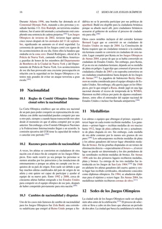 16 12 SEDES DE LOS JUEGOS OLÍMPICOS
Durante Atlanta 1996, una bomba fue detonada en el
Centennial Olympic Park, matando a dos personas y re-
sultado heridas 111. Eric Rudolph, un terrorista estadou-
nidense, fue el autor del atentado y actualmente está cum-
pliendo una sentencia de cadena perpetua.[202]
Los Juegos
Olímpicos de invierno de 2002, tuvieron lugar apenas
cinco meses después de los atentados del 11 de septiem-
bre, signiﬁcando un aumento en el nivel seguridad. La
ceremonia de apertura de los Juegos contó con signos de
los acontecimientos de ese día. Entre ellos la bandera que
ondeaba en la zona cero: Daniel Rodríguez, oﬁcial de la
Policía de Nueva York, cantando «God Bless America»
y guardias de honor de los miembros del Departamento
de Bomberos de la Ciudad de Nueva York y del Depar-
tamento de Policía de Nueva York. Los acontecimientos
de ese día han provocado una creciente preocupación en
relación con la seguridad en los Juegos Olímpicos e in-
tentos más grandes de evitar un ataque terrorista a gran
escala.[203]
10 Nacionalidad
10.1 Reglas de Comité Olímpico Interna-
cional sobre la nacionalidad
La Carta Olímpica establece que un atleta sea nacional
de un país para poder competir en representación de este.
Atletas con doble nacionalidad pueden competir por uno
u otro país, siempre y cuando hayan transcurrido tres años
desde el momento en que el atleta compitió por su país
anterior. Sin embargo, si los Comités Olímpicos Naciones
y la Federaciones Internacionales llegan a un acuerdo, la
comisión ejecutiva del COI tiene la capacidad de reducir
o cancelar este período.[204]
10.2 Razones para cambio de nacionalidad
A veces, los atletas se convierten en ciudadanos de otra
nación con el único ﬁn de competir en los Juegos Olím-
picos. Esto suele ocurrir ya sea porque las personas se
sienten atraídas por los patrocinios y las instalaciones de
entrenamiento o porque un atleta no cumple con los re-
quisitos de su país de origen. Esto suele ser debido a que
hay muchos atletas cualiﬁcados del país de origen de un
atleta y este quiere ser capaz de participar y ayudar al
equipo de su nuevo país. Entre 1992 y 2008, cerca de
cincuenta atletas habían emigrado a los Estados Unidos
para competir en el equipo olímpico de ese país, después
de haber competido previamente para otra nación.[205]
10.3 Cambios de nacionalidad y disputas
Uno de los casos más famosos de cambio de nacionalidad
para los Juegos Olímpicos fue Zola Budd, una corredo-
ra sudafricana que emigró al Reino Unido porque a Su-
dáfrica no se le permitía participar por sus políticas de
apartheid. Budd era elegible para la ciudadanía británica
porque su abuelo nació allí, pero ciudadanos británicos
acusaron al gobierno de acelerar el proceso de ciudada-
nía para ella.[206]
Otros casos notables incluyen al del corredor keniano
Bernard Lagat que se convirtió en un ciudadano de
Estados Unidos en mayo de 2004. La Constitución de
Kenia requiere que un ciudadano renuncie a la ciudada-
nía keniana cuando se convierte en ciudadano de otra na-
ción. Lagat compitió por Kenia en los Juegos Olímpicos
de Atenas 2004, a pesar de que ya se había convertido en
ciudadano de Estados Unidos. Sin embargo, para Kenia,
él ya no era un ciudadano keniano, dejando así su medalla
de plata en peligro. Lagat dijo que comenzó el proceso de
ciudadanía a ﬁnales de 2003 y no esperaba convertirse en
un ciudadano estadounidense hasta después de los Juegos
de Atenas.[207]
La jugadora de baloncesto Becky Ham-
mon no estaba considerada para el equipo olímpico de Es-
tados Unidos. Sin embargo, ella quería jugar en los Olím-
picos, por lo que emigró a Rusia, donde jugó en una liga
nacional durante el receso de temporada de la WNBA.
Hammon recibió críticas por parte de algunos estadouni-
denses, entre ellos el entrenador del equipo nacional de
Estados Unidos e incluso fue llamada antipatriota.[208]
11 Medallistas
Los atletas o equipos que obtengan el primer, segundo o
tercer lugar en cada evento recibirán medallas. Los gana-
dores —primer lugar— recibían medallas de oro macizo
hasta 1912, luego de plata cubierta de oro y actualmen-
te de plata chapada en oro. Sin embargo, cada medalla
de oro debe contener por lo menos seis gramos de oro
puro.[209]
Los subcampeones recibirán medallas de plata
y los atletas ganadores del tercer lugar obtendrán meda-
llas de bronce. En las pruebas disputadas en un torneo de
eliminación directa —especialmente el boxeo—, el tercer
lugar no puede ser determinado y los dos perdedores de
las semiﬁnales recibirán medallas de bronce. En Atenas
1896 solo los dos primeros lugares recibieron medallas,
plata y bronce. La entrega de las tres medallas fue in-
troducida en los Juegos de San Luis 1904.[210]
De 1948
en adelante los atletas ganadores del cuarto, quinto y sex-
to lugar han recibido certiﬁcados, oﬁcialmente conocidos
como diplomas olímpicos. En 1984, se añadieron diplo-
mas para el séptimo y octavo lugar. En Atenas 2004, los
medallistas también recibieron coronas de olivo.[211]
12 Sedes de los Juegos Olímpicos
La ciudad sede de los Juegos Olímpicos suele ser elegida
siete años antes de la celebración.[212]
El proceso de selec-
ción se lleva a cabo en dos fases que abarcan un período
de dos años. La ciudad que busca la candidatura lo solicita
 