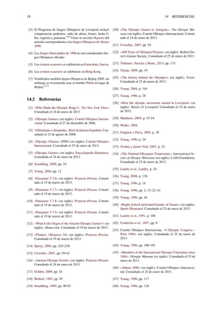 18 14 REFERENCIAS
[3] El Programa de Juegos Olímpicos de Liverpool incluyó
competencias pedestres, salto de altura, boxeo, lucha li-
bre, esgrima y gimnasia.[28]
Véase la sección Deportes del
artículo correspondiente a los Juegos Olímpicos de Atenas
1896
[4] Los Juegos Intercalados de 1906 no son considerados Jue-
gos Olímpicos oﬁciales
[5] Los eventos ecuestres se celebraron en Estocolmo, Suecia.
[6] Los eventos ecuestres se celebraron en Hong Kong.
[7] Nombrados también Juegos Olímpicos de Beijing 2008, sin
embargo se recomienda usar el nombre Pekín en lugar de
Beijing.[217]
14.2 Referencias
[1] «Who Made the Olympic Rings?». The New York Times.
Consultado el 24 de enero de 2013.
[2] «Olympic Games» (en inglés). Comité Olímpico Interna-
cional. Consultado el 27 de diciembre de 2006.
[3] «Olimpiada u olimpíada». Real Academia Española. Con-
sultado el 23 de agosto de 2008.
[4] «Olympic Charter» (PDF) (en inglés). Comité Olímpico
Internacional. Consultado el 25 de enero de 2013.
[5] «Olympic Games» (en inglés). Encyclopædia Britannica.
Consultado el 24 de enero de 2013.
[6] Swaddling, 2000, pp. 54
[7] Young, 2004, pp. 12
[8] «Pausanias 5.7.6» (en inglés). Proyecto Perseus. Consul-
tado el 19 de marzo de 2013.
[9] «Pausanias 5.7.7» (en inglés). Proyecto Perseus. Consul-
tado el 19 de marzo de 2013.
[10] «Pausanias 5.7.8» (en inglés). Proyecto Perseus. Consul-
tado el 19 de marzo de 2013.
[11] «Pausanias 5.7.9» (en inglés). Proyecto Perseus. Consul-
tado el 19 de marzo de 2013.
[12] «What Is the Origin of the Ancient Olympic Games?» (en
inglés). About.com. Consultado el 19 de marzo de 2013.
[13] «Píndaro, Olímpicas 10» (en inglés). Proyecto Perseus.
Consultado el 19 de marzo de 2013.
[14] Spivey, 2004, pp. 229–230
[15] Crowther, 2007, pp. 59–61
[16] «Ancient Olympic Events» (en inglés). Proyecto Perseus.
Consultado el 24 de enero de 2013.
[17] Golden, 2009, pp. 24
[18] Burkert, 1983, pp. 95
[19] Swaddling, 1999, pp. 90-93
[20] «The Olympic Games in Antiquity». The Olympic Mu-
seum (en inglés). Comité Olímpico Internacional. Consul-
tado el 24 de enero de 2013.
[21] Crowther, 2007, pp. 54
[22] «400 Years of Olimpick Passion» (en inglés). Robert Do-
ver’s Games Society. Consultado el 25 de enero de 2013.
[23] Tolleneer, Sterckx y Bonte, 2013, pp. 133
[24] Taneja, 2009, pp. 19
[25] «The history behind the Olympics» (en inglés). Voxxi.
Consultado el 25 de enero de 2013.
[26] Young, 2004, p. 144
[27] Young, 1996, p. 28
[28] «How the olympic movement started in Liverpool» (en
inglés). Streets of Liverpool. Consultado el 25 de enero
de 2013.
[29] Matthews, 2005, p. 53-54
[30] Weiler, 2004
[31] Girginov y Parry, 2005, p. 38
[32] Young, 1996, p. 24
[33] Toohey y James Veal, 2007, p. 32
[34] «The National Olympian Triumvirate». International So-
ciety of Olympic Historians (en inglés). LA84 Foundation.
Consultado el 25 de enero de 2013.
[35] Landry et al., Landry, p. 24
[36] Young, 2008, p. 138
[37] Young, 1996, p. 14
[38] Young, 1996, pp. 2, 13–23, 81
[39] Young, 1996, pp. 44
[40] «Rugby School motivated founder of Games» (en inglés).
Sports Illustrated. Consultado el 25 de enero de 2013.
[41] Landry et al., 1991, p. 108
[42] Coubertin et al., 1897, pp. 8
[43] Comité Olímpico Internaciona. «I Olympic Congress -
Paris 1894» (en inglés). Consultado el 25 de enero de
2013.
[44] Young, 1996, pp. 100-105
[45] «Members of the International Olympic Committee since
1884». Olympic-Museum (en inglés). Consultado el 25 de
enero de 2013.
[46] «Athens 1896» (en inglés). Comité Olímpico Internacio-
nal. Consultado el 25 de enero de 2013.
[47] Young, 1996, pp. 117
[48] Young, 1996, pp. 128
 