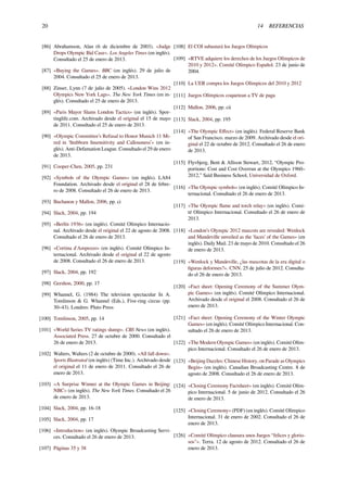 20 14 REFERENCIAS
[86] Abrahamson, Alan (6 de diciembre de 2003). «Judge
Drops Olympic Bid Case». Los Angeles Times (en inglés).
Consultado el 25 de enero de 2013.
[87] «Buying the Games». BBC (en inglés). 29 de julio de
2004. Consultado el 25 de enero de 2013.
[88] Zinser, Lynn (7 de julio de 2005). «London Wins 2012
Olympics New York Lags». The New York Times (en in-
glés). Consultado el 25 de enero de 2013.
[89] «Paris Mayor Slams London Tactics» (en inglés). Spor-
tinglife.com. Archivado desde el original el 15 de mayo
de 2011. Consultado el 25 de enero de 2013.
[90] «Olympic Committee’s Refusal to Honor Munich 11 Mi-
red in 'Stubborn Insensitivity and Callousness’» (en in-
glés). Anti-Defamation League. Consultado el 29 de enero
de 2013.
[91] Cooper-Chen, 2005, pp. 231
[92] «Symbols of the Olympic Games» (en inglés). LA84
Foundation. Archivado desde el original el 28 de febre-
ro de 2008. Consultado el 26 de enero de 2013.
[93] Buchanon y Mallon, 2006, pp. ci
[94] Slack, 2004, pp. 194
[95] «Berlín 1936» (en inglés). Comité Olímpico Internacio-
nal. Archivado desde el original el 22 de agosto de 2008.
Consultado el 26 de enero de 2013.
[96] «Cortina d'Ampezzo» (en inglés). Comité Olímpico In-
ternacional. Archivado desde el original el 22 de agosto
de 2008. Consultado el 26 de enero de 2013.
[97] Slack, 2004, pp. 192
[98] Gershon, 2000, pp. 17
[99] Whannel, G. (1984) The television spectacular In A.
Tomlinson & G. Whannel (Eds.), Five-ring circus (pp.
30–43). Londres: Pluto Press
[100] Tomlinson, 2005, pp. 14
[101] «World Series TV ratings slump». CBS News (en inglés).
Associated Press. 27 de octubre de 2000. Consultado el
26 de enero de 2013.
[102] Walters, Walters (2 de octubre de 2000). «All fall down».
Sports Illustrated (en inglés) (Time Inc.). Archivado desde
el original el 11 de enero de 2011. Consultado el 26 de
enero de 2013.
[103] «A Surprise Winner at the Olympic Games in Beijing:
NBC» (en inglés). The New York Times. Consultado el 26
de enero de 2013.
[104] Slack, 2004, pp. 16-18
[105] Slack, 2004, pp. 17
[106] «Introduction» (en inglés). Olympic Broadcasting Servi-
ces. Consultado el 26 de enero de 2013.
[107] Páginas 35 y 38
[108] El COI subastará los Juegos Olímpicos
[109] «RTVE adquiere los derechos de los Juegos Olímpicos de
2010 y 2012». Comité Olímpico Español. 23 de junio de
2004.
[110] La UER compra los Juegos Olímpicos del 2010 y 2012
[111] Juegos Olímpicos coquetean a TV de paga
[112] Mallon, 2006, pp. cii
[113] Slack, 2004, pp. 195
[114] «The Olympic Eﬀect» (en inglés). Federal Reserve Bank
of San Francisco. marzo de 2009. Archivado desde el ori-
ginal el 22 de octubre de 2012. Consultado el 26 de enero
de 2013.
[115] Flyvbjerg, Bent & Allison Stewart, 2012, “Olympic Pro-
portions: Cost and Cost Overrun at the Olympics 1960–
2012,” Saïd Business School, Universidad de Oxford.
[116] «The Olympic symbols» (en inglés). Comité Olímpico In-
ternacional. Consultado el 26 de enero de 2013.
[117] «The Olympic ﬂame and torch relay» (en inglés). Comi-
té Olímpico Internacional. Consultado el 26 de enero de
2013.
[118] «London’s Olympic 2012 mascots are revealed: Wenlock
and Mandeville unveiled as the 'faces’ of the Games» (en
inglés). Daily Mail. 23 de mayo de 2010. Consultado el 26
de enero de 2013.
[119] «Wenlock y Mandeville, ¿las mascotas de la era digital o
ﬁguras deformes?». CNN. 25 de julio de 2012. Consulta-
do el 26 de enero de 2013.
[120] «Fact sheet: Opening Ceremony of the Summer Olym-
pic Games» (en inglés). Comité Olímpico Internacional.
Archivado desde el original el 2008. Consultado el 26 de
enero de 2013.
[121] «Fact sheet: Opening Ceremony of the Winter Olympic
Games» (en inglés). Comité Olímpico Internacional. Con-
sultado el 26 de enero de 2013.
[122] «The Modern Olympic Games» (en inglés). Comité Olím-
pico Internacional. Consultado el 26 de enero de 2013.
[123] «Beijing Dazzles: Chinese History, on Parade as Olympics
Begin» (en inglés). Canadian Broadcasting Centre. 8 de
agosto de 2008. Consultado el 26 de enero de 2013.
[124] «Closing Ceremony Factsheet» (en inglés). Comité Olím-
pico Internacional. 5 de junio de 2012. Consultado el 26
de enero de 2013.
[125] «Closing Ceremony» (PDF) (en inglés). Comité Olímpico
Internacional. 31 de enero de 2002. Consultado el 26 de
enero de 2013.
[126] «Comité Olímpico clausura unos Juegos “felices y glorio-
sos"». Terra. 12 de agosto de 2012. Consultado el 26 de
enero de 2013.
 