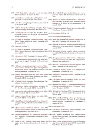 22 14 REFERENCIAS
[168] «1968: Black athletes make silent protest» (en inglés).
BBC. Consultado el 28 de enero de 2013.
[169] «Iranian Judoka rewarded after snubbing Israeli» (en in-
glés). NBC. Consultado el 28 de enero de 2013.
[170] «Tom Hicks» (en inglés). Sports Reference. Consultado el
28 de enero de 2013.
[171] «A Brief History of Anti-Doping» (en inglés). Agencia
Mundial Antidopaje. Consultado el 28 de enero de 2013.
[172] «The Drug Charade» (en inglés). The Daily Beast. Archi-
vado desde el original el 25 de mayo de 2012. Consultado
el 28 de enero de 2013.
[173] «El dopaje en los Juegos Olímpicos de verano (1968-
2008)». Apunts: Medicina de l'esport. Consultado el 29
de enero de 2013.
[174] Porterﬁeld, 2008, pp. 15
[175] «El dopaje en los Juegos Olímpicos de verano (1968-
2008)». Apunts: Medicina de l'esport. Consultado el 28 de
enero de 2013.
[176] «Ser positivo». ESPN. Consultado el 28 de enero de 2013.
[177] «Carl Lewis’s positive test covered up». The Sydney Mor-
ning Herald (en inglés). Consultado el 28 de enero de
2013.
[178] «Bill seeks to toughen drug testing in pro sports / Olym-
pic standard for steroids would apply, including lifetime
ban for second oﬀense». The San Francisco Chronicle (en
inglés). Consultado el 28 de enero de 2013.
[179] «Doping: 3667 athletes tested, IOC seeks action against
Halkia’s coach». Express India Newspapers (en inglés).
Consultado el 28 de enero de 2013.
[180] «Charlotte Cooper» (en inglés). Sports Reference. Con-
sultado el 28 de enero de 2013.
[181] «Bar countries that ban women athletes» (en inglés). The
New York Times. Consultado el 28 de enero de 2013.
[182] «Arab women make breakthrough at Games» (en inglés).
CNN. Consultado el 28 de enero de 2013.
[183] «Afghan women’s Olympic dream» (en inglés). BBC.
Consultado el 28 de enero de 2013.
[184] «Should Saudi Arabia be Banned from the Olympics?»
(en inglés). Huﬃngton Post. Consultado el 28 de enero de
2013.
[185] «Qatar decision to send female athletes to London 2012
increases pressure on Saudi Arabia» (en inglés). Inside the
games. Consultado el 28 de enero de 2013.
[186] «Inside Lines: Protests at 2012 if Saudis say 'no girls allo-
wed'» (en inglés). The Independent. Consultado el 28 de
enero de 2013.
[187] «Saudis to send 2 women to London, make history» (en
inglés). Sports Ilustrated. Consultado el 28 de enero de
2013.
[188] «London 2012 Olympics: Saudi Arabian women to com-
pete» (en inglés). BBC. Consultado el 28 de enero de
2013.
[189] «Female Gulf athletes make their mark in London Olym-
pics» (en inglés). Al Arabiya News. Archivado desde el
original el 17 de febrero de 2013. Consultado el 28 de
enero de 2013.
[190] «Women’s boxing gains Olympic spot» (en inglés). BBC.
Consultado el 28 de enero de 2013.
[191] Rivas Vallejo, 2011, pp. 166
[192] La primera abanderada olímpica
[193] «Bush turns attention from politics to Olympics» (en in-
glés). MSN. Consultado el 28 de enero de 2013.
[194] «Olympic Shooters Hug as their Countries do Battle» (en
inglés). CNN. 10 de agosto de 2008. Consultado el 28 de
enero de 2013.
[195] «Russian and Georgian medalists embrace on podium»
(en inglés). The Guardian. Consultado el 28 de enero de
2013.
[196] «Georgian and Russian athletes embrace at Olympics in
sign of national unity» (en inglés). The Telegraph. Con-
sultado el 28 de enero de 2013.
[197] «Una rusa y una georgiana se abrazan en el podio». Infor-
mador. Consultado el 28 de enero de 2013.
[198] «Terror at the Olympics: Munich, 1972» (en inglés). Life.
Consultado el 28 de enero de 2013.
[199] «Munich 1972». Discovery Channel. Consultado el 28 de
enero de 2013.
[200] «The Munich Massacre» (en inglés). The New York Times.
Consultado el 28 de enero de 2013.
[201] «La masacre de Múnich 72: cuando los Juegos Olímpicos
se tiñeron de sangre hace 40 años». El Comercio. Consul-
tado el 28 de enero de 2013.
[202] «Olympic Park Bombing». CNN. Archivado desde el ori-
ginal el 8 de noviembre de 2012. Consultado el 28 de
enero de 2013.
[203] «IOC on bin Laden killing: no bearing on Olympic secu-
rity». Associated Press. 3 de mayo de 2011. Archivado
desde el original el 15 de junio de 2012. Consultado el 28
de enero de 2013.
[204] Carta Olímpica, 2011
[205] «The Year of the Mercenary Athlete» (en inglés). Time.
Consultado el 28 de enero de 2013.
[206] Rory Carroll (24 de febrero de 2003). «What Zola Budd
did next | Sport» (en inglés). The Guardian. Consultado el
28 de enero de 2013.
[207] «Lagat a runner without a country» (en inglés). Cool Run-
ning. Archivado desde el original el 19 de mayo de 2012.
Consultado el 28 de enero de 2013.
 
