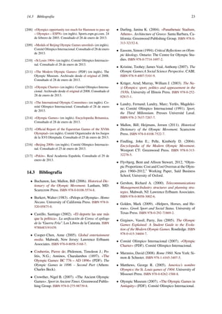 14.3 Bibliografía 23
[208] «Olympics opportunity too much for Hammon to pass up
– Olympics – ESPN» (en inglés). Sports.espn.go.com. 24
de febrero de 2003. Consultado el 28 de enero de 2013.
[209] «Medals of Beijing Olympic Games unveiled» (en inglés).
Comité Olímpico Internacional. Consultado el 28 de enero
de 2013.
[210] «St Louis 1904» (en inglés). Comité Olímpico Internacio-
nal. Consultado el 28 de enero de 2013.
[211] «The Modern Olympic Games» (PDF) (en inglés). The
Olympic Museum. Archivado desde el original el 2008.
Consultado el 28 de enero de 2013.
[212] «Olympic Charter» (en inglés). Comité Olímpico Interna-
cional. Archivado desde el original el 2008. Consultado el
28 de enero de 2013.
[213] «The International Olympic Committee» (en inglés). Co-
mité Olímpico Internacional. Consultado el 28 de enero
de 2013.
[214] «Olympic Games» (en inglés). Encyclopædia Britannica.
Consultado el 28 de enero de 2013.
[215] «Oﬃcial Report of the Equestrian Games of the XVIth
Olympiad» (en inglés). Comité Organizador de los Juegos
de la XVI Olimpiada. Consultado el 25 de enero de 2013.
[216] «Beijing 2008» (en inglés). Comité Olímpico Internacio-
nal. Consultado el 25 de enero de 2013.
[217] «Pekín». Real Academia Española. Consultado el 29 de
enero de 2013.
14.3 Bibliografía
• Buchanon, Ian; Mallon, Bill (2006). Historical Dic-
tionary of the Olympic Movement. Lanham, MD:
Scarecrow Press. ISBN 978-0-8108-5574-8.
• Burkert, Walter (1983). «Pelops at Olympia». Homo
Necans. University of California Press. ISBN 978-0-
520-05875-0.
• Castillo, Santiago (2002). «El deporte las une más
que la política». La uniﬁcación de Corea: el epílogo
de la “Guerra Fría”. Los Libros de la Catarata. ISBN
9788483191439.
• Cooper-Chen, Anne (2005). Global entertainment
media. Mahwah, New Jersey: Lawrence Erlbaum
Associates. ISBN 978-0-8058-5168-7.
• Coubertin, Pierre de; Philemon, Timoleon J.; Po-
litis, N.G.; Anninos, Charalambos (1897). «The
Olympic Games: BC 776 – AD 1896» (PDF). The
Olympic Games in 1896 – Second Part (Athens:
Charles Beck).
• Crowther, Nigel B. (2007). «The Ancient Olympic
Games». Sport in Ancient Times. Greenwood Publis-
hing Group. ISBN 978-0-275-98739-8.
• Darling, Janina K. (2004). «Panathenaic Stadium,
Athens». Architecture of Greece. Santa Barbara, Ca-
lifornia: Greenwood Publishing Group. ISBN 978-0-
313-32152-8.
• Eassom, Simon (1994). Critical Reﬂections on Olym-
pic Ideology. Ontario: The Centre for Olympic Stu-
dies. ISBN 978-0-7714-1697-2.
• Kristine, Toohey; James Veal, Anthony (2007). The
Olympic Games:A Social Science Perspective. CABI.
ISBN 978-9-4007-5101-9.
• Krüger, Arnd; Murray, William J. (2003). The Na-
zi Olympics: sport, politics and appeasement in the
1930s. University of Illinois Press. ISBN 978-0-252-
02815-1.
• Landry, Fernand; Landry, Marc; Yerlès, Magdelei-
ne; Comité Olímpico Internacional (1991). Sport,
the Third Millennium. Presses Université Laval.
ISBN 978-2-7637-7267-7.
• Mallon, Bill; Heijmans, Jeroen (2011). Historical
Dictionary of the Olympic Movement. Scarecrow
Press. ISBN 978-0-8108-7522-7.
• Findling, John E.; Pelle, Kimberly D. (2004).
Encyclopedia of the Modern Olympic Movement.
Westport CT: Greenwood Press. ISBN 978-0-313-
32278-5.
• Flyvbjerg, Bent and Allison Stewart, 2012, “Olym-
pic Proportions: Cost and Cost Overrun at the Olym-
pics 1960–2012,” Working Paper, Saïd Business
School, University of Oxford.
• Gershon, Richard A. (2000). Telecommunications
Management:Industry structures and planning stra-
tegies. Mahwah, NJ: Lawrence Erlbaum Associates.
ISBN 978-0-8058-3002-6.
• Golden, Mark (2009). «Helpers, Horses, and He-
roes». Greek Sport and Social Status. University of
Texas Press. ISBN 978-0-292-71869-2.
• Girginov, Vassil; Parry, Jim (2005). The Olympic
Games Explained: A Student Guide to the Evolu-
tion of the Modern Olympic Games. Routledge. ISBN
978-0-415-34604-7.
• Comité Olímpico Internacional (2007). «Olympic
Charter» (PDF). Comité Olímpico Internacional.
• Maraniss, David (2008). Rome 1960. New York: Si-
mon & Schuster. ISBN 978-1-4165-3407-5.
• Matthews, George R. (2005). America’s nombre
Olympics: the St. Louis games of 1904. University of
Missouri Press. ISBN 978-0-8262-1588-8.
• Olympic Museum (2007). «The Olympic Games in
Antiquity» (PDF). Comité Olímpico Internacional.
 