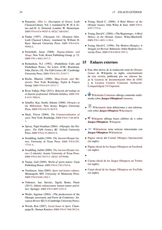 24 15 ENLACES EXTERNOS
• Pausanias. «Elis 1». Description of Greece. Loeb
Classical Library. Vol. 2. translated by W. H. S. Jo-
nes and H. A. Ormerud. London: W. Heinemann.
ISBN 978-0-674-99207-8. OCLC 10818363.
• Pindar (1997). «Olympian 10». Olympian Odes.
Loeb Classical Library. translated by William H.
Race. Harvard University Press. ISBN 978-0-674-
99564-2.
• Porterﬁeld, Jason (2008). Doping:Athletes and
Drugs. New York: Rosen Publishing Group. p. 15.
ISBN 978-1-4042-1917-5.
• Richardson, N.J. (1992). «Panhellenic Cults and
Panhellenic Poets». En Lewis, D.M.; Boardman,
John; Davies, J.K. The Fifth Century BC. Cambridge
University Press. ISBN 978-0-521-23347-7.
• Roche, Maurice (2000). Mega-Events and Mo-
dernity. New York: Routledge, Taylor & Francis
Group. ISBN 978-0-415-15711-7.
• Rivas Vallejo, Pilar (2011). Relación del trabajo en
el deporte profesional. Difusión Jurídica. ISBN 978-
8-4151-5004-6.
• Schaﬀer, Kay; Smith, Sidonie (2000). Olympics at
the Millennium. New Jersey: Rutgers University
Press. ISBN 978-0-8135-2819-9.
• Slack, Trevor (2004). The Commercialisation of
sport. New York: Routledge. ISBN 978-0-7146-8078-
1.
• Spivey, Nigel Jonathan (2004). «Olympia: the Ori-
gins». The Fifth Century BC. Oxford University
Press. ISBN 978-0-19-280433-4.
• Swaddling, Judith (1999). The Ancient Olympic Ga-
mes. University of Texas Press. ISBN 978-0-292-
77751-4.
• Swaddling, Judith (2000). The Ancient Olympic Ga-
mes (2 edición). Austin: University of Texas Press.
ISBN 978-0-292-70373-5. OCLC 10759486.
• Taneja, Anil (2009). World of sports indoor. Gyan
Publishing House. ISBN 978-8-1783-5767-6.
• Tomlinson, Alan (2005). Sport and leisure cultures.
Minneapolis MN: University of Minnesota Press.
ISBN 978-0-8166-3382-1.
• Tolleneer, Jan; Sterckx, Sigrid; Bonte, Pieter
(2013). Athletic enhancement, human nature and et-
hics. Springer. ISBN 978-9-4007-5101-9.
• Weiler, Ingomar (2004). «The predecessors of the
Olympic movement, and Pierre de Coubertin». Eu-
ropean Review 12 (3) (Cambridge University Press).
• Woods, Ron (2007). Social Issues in Sport. Cham-
paign IL: Human Kinetics. ISBN 978-0-7360-5872-8.
• Young, David C. (2008). A Brief History of the
Olympic Games. John Wiley & Sons. ISBN 978-0-
4707-7775-6.
• Young, David C. (2004). «The Beginnings». A Brief
History of the Olympic Games. Wiley-Blackwell.
ISBN 978-1-4051-1130-0.
• Young, David C. (1996). The Modern Olympics: A
Struggle for Revival. Baltimore: Johns Hopkins Uni-
versity Press. ISBN 978-0-8018-7207-5.
15 Enlaces externos
• Esta obra deriva de la traducción total de Olympic
Games de Wikipedia en inglés, concretamente
de esta versión, publicada por sus editores ba-
jo la Licencia de documentación libre de GNU
y la Licencia Creative Commons Atribución-
CompartirIgual 3.0 Unported.
• Wikimedia Commons alberga contenido multi-
media sobre Juegos OlímpicosCommons.
• Wikcionario tiene deﬁniciones y otra informa-
ción sobre Juegos Olímpicos.Wikcionario
• Wikiquote alberga frases célebres de o sobre
Juegos Olímpicos. Wikiquote
• Wikinoticias tiene noticias relacionadas con
Juegos Olímpicos.Wikinoticias
• Página oﬁcial del Comité Olímpico Internacional
(en inglés).
• Página oﬁcial de los Juegos Olímpicos en Facebook
(en inglés).
•
• Cuenta oﬁcial de los Juegos Olímpicos en Twitter
(en inglés).
• Canal oﬁcial de los Juegos Olímpicos en YouTube
(en inglés).
 