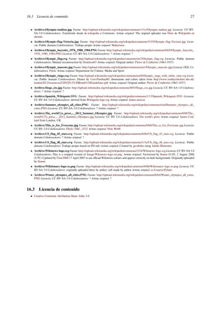 16.3 Licencia de contenido 27
• Archivo:Olympia-stadion.jpg Fuente: http://upload.wikimedia.org/wikipedia/commons/1/1c/Olympia-stadion.jpg Licencia: CC-BY-
SA-3.0 Colaboradores: Transferido desde de.wikipedia a Commons. Artista original: The original uploader was Drno de Wikipedia en
alemán
• Archivo:Olympic-flag-Victoria.jpg Fuente: http://upload.wikimedia.org/wikipedia/commons/3/35/Olympic-flag-Victoria.jpg Licen-
cia: Public domain Colaboradores: Trabajo propio Artista original: Makaristos
• Archivo:Olympic_boycotts_1976_1980_1984.PNG Fuente: http://upload.wikimedia.org/wikipedia/commons/6/65/Olympic_boycotts_
1976_1980_1984.PNG Licencia: CC-BY-SA-3.0 Colaboradores: ? Artista original: ?
• Archivo:Olympic_flag.svg Fuente: http://upload.wikimedia.org/wikipedia/commons/a/a7/Olympic_flag.svg Licencia: Public domain
Colaboradores: Manual reconstruction by Denelson83 Artista original: Original author: Pierre de Coubertin (1863-1937)
• Archivo:Olympic_mascots.jpg Fuente: http://upload.wikimedia.org/wikipedia/commons/a/a1/Olympic_mascots.jpg Licencia: OGL Co-
laboradores: Flickr Artista original: Department for Culture, Media and Sport
• Archivo:Olympic_rings.svg Fuente: http://upload.wikimedia.org/wikipedia/commons/a/a9/Olympic_rings_with_white_rims.svg Licen-
cia: Public domain Colaboradores: Drawn by User:Pumbaa80; dimensions and colors taken from http://www.southyorkshire.nhs.uk/
london2012/resources/LDN2012%20Brand%20Guidelines.pdf Artista original: Original author: Pierre de Coubertin (1863-1937)
• Archivo:Siege_cio.jpg Fuente: http://upload.wikimedia.org/wikipedia/commons/0/03/Siege_cio.jpg Licencia: CC BY-SA 1.0 Colabora-
dores: ? Artista original: ?
• Archivo:Spanish_Wikiquote.SVG Fuente: http://upload.wikimedia.org/wikipedia/commons/1/13/Spanish_Wikiquote.SVG Licencia:
CC BY-SA 3.0 Colaboradores: derived from Wikiquote-logo.svg Artista original: James.mcd.nz
• Archivo:Summer_olympics_all_cities.PNG Fuente: http://upload.wikimedia.org/wikipedia/commons/e/ed/Summer_olympics_all_
cities.PNG Licencia: CC-BY-SA-3.0 Colaboradores: ? Artista original: ?
• Archivo:The_world’{}s_press_-_2012_Summer_Olympics.jpg Fuente: http://upload.wikimedia.org/wikipedia/commons/0/0f/The_
world%27s_press_-_2012_Summer_Olympics.jpg Licencia: CC BY 2.0 Colaboradores: The world’s press Artista original: James Crid-
land from London, UK
• Archivo:This_is_for_Everyone.jpg Fuente: http://upload.wikimedia.org/wikipedia/commons/b/b0/This_is_for_Everyone.jpg Licencia:
CC BY 2.0 Colaboradores: Flickr: DSC_3232 Artista original: Nick Webb
• Archivo:US_flag_45_stars.svg Fuente: http://upload.wikimedia.org/wikipedia/commons/8/8e/US_flag_45_stars.svg Licencia: Public
domain Colaboradores: ? Artista original: ?
• Archivo:US_flag_48_stars.svg Fuente: http://upload.wikimedia.org/wikipedia/commons/1/1a/US_flag_48_stars.svg Licencia: Public
domain Colaboradores: Trabajo propio based on PD info Artista original: Created by jacobolus using Adobe Illustrator.
• Archivo:Wikinews-logo.svg Fuente: http://upload.wikimedia.org/wikipedia/commons/2/24/Wikinews-logo.svg Licencia: CC BY-SA 3.0
Colaboradores: This is a cropped version of Image:Wikinews-logo-en.png. Artista original: Vectorized by Simon 01:05, 2 August 2006
(UTC) Updated by Time3000 17 April 2007 to use oﬃcial Wikinews colours and appear correctly on dark backgrounds. Originally uploaded
by Simon.
• Archivo:Wiktionary-logo-es.png Fuente: http://upload.wikimedia.org/wikipedia/commons/0/06/Wiktionary-logo-es.png Licencia: CC
BY-SA 3.0 Colaboradores: originally uploaded there by author, self-made by author Artista original: es:Usuario:Pybalo
• Archivo:Winter_olympics_all_cities.PNG Fuente: http://upload.wikimedia.org/wikipedia/commons/b/b4/Winter_olympics_all_cities.
PNG Licencia: CC-BY-SA-3.0 Colaboradores: ? Artista original: ?
16.3 Licencia de contenido
• Creative Commons Attribution-Share Alike 3.0
 