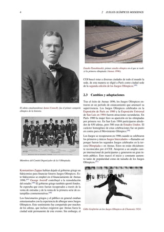 4 2 JUEGOS OLÍMPICOS MODERNOS
El atleta estadounidense James Connolly fue el primer campeón
olímpico de la historia.
Miembros del Comité Organizador de la I Olimpiada.
Konstantinos Zappas habían dejado al gobierno griego un
ﬁdeicomiso para ﬁnanciar futuros Juegos Olímpicos. Es-
te ﬁdeicomiso se empleó en el ﬁnanciamiento de Atenas
1896.[47]
George Averoﬀ contribuyó a la remodelación
del estadio.[48]
El gobierno griego también aportó fondos.
Se esperaba que estos fueran recuperados a través de la
venta de entradas y de la venta de la primera serie de es-
tampillas conmemorativas.[48]
Los funcionarios griegos y el público en general estaban
entusiasmados con la experiencia de albergar unos Juegos
Olímpicos. Este sentimiento fue compartido por muchos
de los atletas, que incluso exigieron que Atenas fuera la
ciudad sede permanente de este evento. Sin embargo, el
Estadio Panathinaikó, primer estadio olímpico en el que se reali-
zó la primera olimpiada (Atenas 1896).
COI buscó rotar a diversas ciudades de todo el mundo la
sede, de esta manera se eligió a París como ciudad sede
de la segunda edición de los Juegos Olímpicos.[49]
2.3 Cambios y adaptaciones
Tras el éxito de Atenas 1896, los Juegos Olímpicos en-
traron en un período de estancamiento que amenazó su
supervivencia. Los Juegos Olímpicos celebrados en la
Exposición de París en 1900 y la Exposición Universal
de San Luis en 1904 fueron atracciones secundarias. En
París 1900 la mujer hizo su aparición en las olimpiadas
por primera vez. En San Luis 1904 participaron alrede-
dor de 650 atletas, pero 580 eran de Estados Unidos. El
carácter homogéneo de estas celebraciones fue un punto
en contra para el Movimiento Olímpico.[50]
Los Juegos se recuperaron en 1906 cuando se celebraron
los primeros y únicos Juegos Intercalados —llamados así
porque fueron los segundos Juegos celebrados en la ter-
cera Olimpiada— en Atenas. Estos no están oﬁcialmen-
te reconocidos por el COI. Atrajeron a un amplio cam-
po internacional de participantes y generaron un gran in-
terés público. Esto marcó el inicio y constante aumen-
to tanto de popularidad como de tamaño de los Juegos
Olímpicos.[51]
Gillis Grafström en los Juegos Olímpicos de Chamonix 1924.
 
