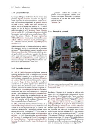2.3 Cambios y adaptaciones 5
2.3.1 Juegos de Invierno
Los Juegos Olímpicos de Invierno fueron creados para
presentar deportes invernales, los cuales eran logística-
mente imposibles de realizar durante los Juegos de Ve-
rano. Se realizaron competiciones de patinaje artístico
(en 1908 y 1920) y hockey sobre hielo (en 1920) du-
rante la edición de verano, sin embargo, el COI buscó
ampliar esta lista de deportes para abarcar otras activi-
dades invernales. En la 19ª Sesión del Comité Olímpico
Internacional de 1921, celebrada en Lausana, se decidió
llevar a cabo una versión de invierno de los Juegos Olím-
picos. Una semana —11 días— de juegos se celebró en
1924 en Chamonix, Francia, en el marco de los Juegos
de París celebrados tres meses después, este evento pasa-
ría a la historia como los primeros Juegos Olímpicos de
Invierno.[52][53]
El COI estableció que los Juegos de Invierno se celebra-
rán cada cuatro años en el mismo año que su homólogo
de verano.[54]
Esta tradición se mantuvo hasta los Juegos
Olímpicos de Albertville 1992; tras esta edición se deci-
dió que la edición invernal tuviera lugar dos años después
de los juegos de verano. Así, en 1994, se realizaron los
Juegos Olímpicos de Lillehammer, siendo la primera y
única ocasión en que unos Juegos Olímpicos fueron cele-
brados en un periodo menor a cuatro años.
2.3.2 Juegos Paralímpicos
En 1948, Sir Ludwig Guttmann, declaró estar resuelto a
promover la rehabilitación de los soldados tras la Segunda
Guerra Mundial y organizó un evento deportivo entre va-
rios hospitales, coincidiendo con los Juegos Olímpicos
de Londres 1948. El evento de Guttmann fue conoci-
do como los Juegos de Stoke Mandeville, los cuales se
convirtieron en un festival deportivo anual. Durante los
siguientes doce años, Guttmann y otros continuaron sus
esfuerzos por utilizar el deporte como una vía para la cu-
ración. Para los Juegos Olímpicos de Roma 1960, Gutt-
mann reunió 400 atletas para competir en la “Olimpiada
paralela”, convirtiéndose en los primeros Juegos Paralím-
picos. Desde entonces, los Juegos Paralímpicos se cele-
bran cada año olímpico. Desde los Juegos Olímpicos de
Seúl 1988, la ciudad sede de los Juegos Olímpicos tam-
bién es sede de los Juegos Paralímpicos.[55]
En 2001, el Comité Olímpico Internacional (COI) y
el Comité Paralímpico Internacional (CPI) ﬁrmaron un
acuerdo en el cual se garantizaba que las ciudades anﬁ-
trionas se comprometían a administrar tanto los Juegos
Olímpicos como los Paralímpicos.[56][57]
El acuerdo en-
tró en vigor en 2008 (verano) en los Juegos Olímpicos
de Pekín y en 2010 (invierno) en los Juegos Olímpicos
de Vancouver. El presidente del Comité Organizador de
los Juegos Olímpicos y Paralímpicos de Londres 2012,
Sebastian Coe, habló sobre los Juegos Paralímpicos de
2012:[58]
Queremos cambiar las actitudes del
público hacia la discapacidad, celebrar la ex-
celencia del deporte paralímpico y consagrar
el principio de que los dos Juegos forman
parte de un todo
Sebastian Coe
2.3.3 Juegos de la Juventud
Un reloj de cuenta regresiva muestra 60 días restantes para los
primeros Juegos Olímpicos de la Juventud que fueron celebrados
en Singapur en 2010.
Los Juegos Olímpicos de la Juventud se celebran cada
cuatro años y en ellos participan exclusivamente jóvenes
atletas de entre 14 y 18 años de edad. Fueron concebidos
por Jacques Rogge en 2001 y aprobados en la 119° Sesión
del Comité Olímpico Internacional.[59][60]
Los primeros
Juegos Olímpicos de la Juventud de Verano se celebraron
en Singapur del 14 al 26 de agosto de 2010, mientras que
los primeros Juegos Olímpicos de la Juventud de Invierno
tuvieron lugar en Innsbruck, dos años más tarde.[61]
Es-
tos juegos son más cortos que los juegos sénior, la ver-
sión de verano tiene una duración de doce días, mientras
que la versión de invierno dura nueve días.[62]
Cerca de
3500 atletas y 875 oﬁciales participaron en la edición de
verano, mientras que 970 atletas y 580 oﬁciales hicieron
lo propio en la edición de invierno.[63][64]
Los deportes
disputados coinciden con los previstos para los Juegos sé-
nior, sin embargo, hay variaciones en los deportes.[65]
 