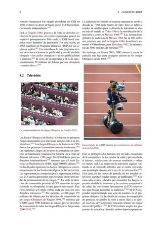 8 4 COMERCIALISMO
Antonio Samaranch fue elegido presidente del COI en
1980, expresó su deseo de hacer que el COI fuera ﬁnan-
cieramente independiente.[93]
En Los Ángeles 1984, gracias a la venta de derechos ex-
clusivos de patrocinio, el comité organizador generó un
superávit presupuestario. Más tarde, el COI buscó con-
trolar estos derechos de patrocinio. Por esta razón, en
1985 estableció el Programa Olímpico (TOP por sus si-
glas en inglés).[92]
Los miembros de este programa reci-
ben derechos exclusivos de publicidad y uso del símbolo
olímpico —los anillos olímpicos— en sus publicaciones
y anuncios.[94]
El costo de incorporarse a él es de apro-
ximadamente 50 millones de dólares por una olimpiada
—cuatro años—.[93]
4.2 Televisión
La prensa mundial en los Juegos Olímpicos de Londres 2012.
Los Juegos Olímpicos de Berlín 1936 fueron los primeros
Juegos transmitidos por televisión, aunque sólo a un pú-
blico local.[95]
Los Juegos Olímpicos de Invierno de 1956
fueron los primeros transmitidos internacionalmente.[96]
Los siguientes Juegos de Invierno ya contaban con dere-
chos de transmisión vendidos por primera vez a redes de
difusión televisiva. CBS pagó 394 000 dólares para los
derechos estadounidenses[97]
mientras que la Unión Eu-
ropea de Radiodifusión (UER) pagó 660 000 dólares.[92]
En las décadas siguientes los Juegos Olímpicos se convir-
tieron en uno de los frentes ideológicos de la Guerra Fría.
Las superpotencias competían por la supremacía política
y el COI quería aprovechar este creciente interés por me-
dio de la transmisión de los Juegos.[97]
La venta de dere-
chos de transmisión permitió al COI aumentar la expo-
sición de las olimpiadas, lo que generó más interés. Este
ciclo permitió al Comité cobrar cada vez más por esos
derechos televisivos.[97]
Por ejemplo, la CBS pagó 375
millones de dólares por los derechos de transmisión de
los Juegos Olímpicos de Nagano 1998,[98]
mientras que
la NBC gastó 3500 millones de dólares por los derechos
de transmisión de todos los Juegos Olímpicos del periodo
2000-2012.[92]
La audiencia incrementó de manera exponencial desde la
década de 1960 hasta ﬁnales de siglo. Esto se debió al
empleo de satélites para la difusión de televisión en vivo
en todo el mundo en Tokio 1964 y la introducción de la
televisión a color en México 1968.[99]
Las estimaciones
globales de audiencia de México 1968 fue de 600 millo-
nes, mientras que, en Los Ángeles 1984, la audiencia au-
mentó a 900 millones, para Barcelona 1992, la audiencia
fue de 3500 millones de personas.[100]
Sin embargo, en Sídney 2000, NBC obtuvo la cuota de
pantalla más baja para cualquier edición de los Juegos
Olímpicos desde 1968.[101]
Camarógrafa de la OBS durante las competiciones de atletismo
en Londres 2012.
Esto se atribuyó a dos factores: por un lado, el aumento
de la competencia de los canales de cable y por otro lado,
el internet, medio capaz de mostrar resultados y videos
en tiempo real. Las empresas de televisión seguían con-
ﬁando en el contenido diferido, que se estaba volviendo
una tecnología obsoleta en la era de la información.[102]
Una caída en las cuotas de pantalla de los estudios te-
levisivos signiﬁcó regalar tiempo de publicidad.[103]
Con
estos altos costos cobrados por transmitir los Juegos, la
presión añadida de la internet y la creciente competencia
de cable, las televisiones demandaron al COI concesio-
nes para buscar aumentar la audiencia.[104]
El COI res-
pondió implementando una serie de cambios en el pro-
grama olímpico. En la edición de verano, la competición
de gimnasia se amplió de siete a nueve días y se agre-
gó una Gala de Campeones buscando obtener un mayor
interés del público.[105]
El COI también amplió los pro-
gramas de natación y clavados, ambos deportes populares
 