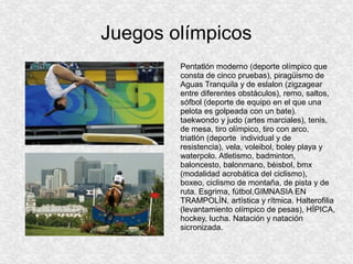Juegos olímpicos
Pentatlón moderno (deporte olímpico que
consta de cinco pruebas), piragüismo de
Aguas Tranquila y de eslalon (zigzagear
entre diferentes obstáculos), remo, saltos,
sófbol (deporte de equipo en el que una
pelota es golpeada con un bate).
taekwondo y judo (artes marciales), tenis,
de mesa, tiro olímpico, tiro con arco,
triatlón (deporte individual y de
resistencia), vela, voleibol, boley playa y
waterpolo. Atletismo, badminton,
baloncesto, balonmano, béisbol, bmx
(modalidad acrobática del ciclismo),
boxeo, ciclismo de montaña, de pista y de
ruta. Esgrima, fútbol,GIMNASIA EN
TRAMPOLÍN, artística y rítmica. Halterofilia
(levantamiento olímpico de pesas), HÍPICA,
hockey, lucha. Natación y natación
sicronizada.

 