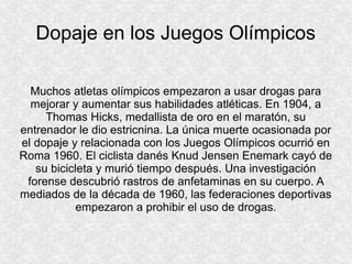 Dopaje en los Juegos Olímpicos
Muchos atletas olímpicos empezaron a usar drogas para
mejorar y aumentar sus habilidades atléticas. En 1904, a
Thomas Hicks, medallista de oro en el maratón, su
entrenador le dio estricnina. La única muerte ocasionada por
el dopaje y relacionada con los Juegos Olímpicos ocurrió en
Roma 1960. El ciclista danés Knud Jensen Enemark cayó de
su bicicleta y murió tiempo después. Una investigación
forense descubrió rastros de anfetaminas en su cuerpo. A
mediados de la década de 1960, las federaciones deportivas
empezaron a prohibir el uso de drogas.

 