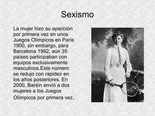 Sexismo
La mujer hizo su aparición
por primera vez en unos
Juegos Olímpicos en París
1900, sin embargo, para
Barcelona 1992, aún 35
países participaban con
equipos exclusivamente
masculinos.Este número
se redujo con rapidez en
los años posteriores. En
2000, Baréin envió a dos
mujeres a los Juegos
Olímpicos por primera vez.

 