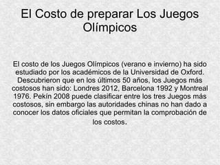 El Costo de preparar Los Juegos
Olímpicos
El costo de los Juegos Olímpicos (verano e invierno) ha sido
estudiado por los académicos de la Universidad de Oxford.
Descubrieron que en los últimos 50 años, los Juegos más
costosos han sido: Londres 2012, Barcelona 1992 y Montreal
1976. Pekín 2008 puede clasificar entre los tres Juegos más
costosos, sin embargo las autoridades chinas no han dado a
conocer los datos oficiales que permitan la comprobación de
los costos.

 