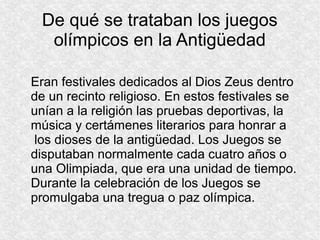 De qué se trataban los juegos
olímpicos en la Antigüedad
Eran festivales dedicados al Dios Zeus dentro
de un recinto religioso. En estos festivales se
unían a la religión las pruebas deportivas, la
música y certámenes literarios para honrar a
los dioses de la antigüedad. Los Juegos se
disputaban normalmente cada cuatro años o
una Olimpiada, que era una unidad de tiempo.
Durante la celebración de los Juegos se
promulgaba una tregua o paz olímpica.

 