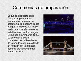 Ceremonias de preparación
Según lo dispuesto en la
Carta Olímpica, varios
elementos conforman la
ceremonia de apertura de los
Juegos Olímpicos. La mayor
parte de estos elementos se
establecieron en los Juegos
Olímpicos de Amberes 1920.
La ceremonia suele
comenzar con el izamiento
de la bandera del país donde
se realizan los Juegos así
como la presentación del
himno nacional.

 