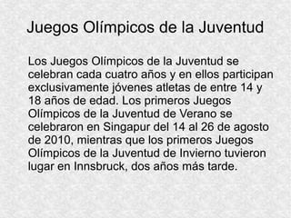 Juegos Olímpicos de la Juventud
Los Juegos Olímpicos de la Juventud se
celebran cada cuatro años y en ellos participan
exclusivamente jóvenes atletas de entre 14 y
18 años de edad. Los primeros Juegos
Olímpicos de la Juventud de Verano se
celebraron en Singapur del 14 al 26 de agosto
de 2010, mientras que los primeros Juegos
Olímpicos de la Juventud de Invierno tuvieron
lugar en Innsbruck, dos años más tarde.

 