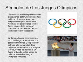Símbolos de Los Juegos Olímpicos
Estos cinco anillos representan las
cinco partes del mundo que se han
unido al olimpismo y que han
aceptado competir sanamente.
Además, los seis colores (con el
fondo blanco de la bandera)
combinados representan a todas
las naciones sin excepción.
La llama olímpica conmemora el
robo del fuego de los dioses por
parte de Prometeo y su posterior
entrega a la humanidad. Sus
orígenes se remontan a la antigua
Grecia, donde se mantenía un
fuego ardiendo en las sedes de
celebración de los Juegos
Olímpicos Antiguos.

 