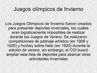 Juegos olímpicos de Invierno
Los Juegos Olímpicos de Invierno fueron creados
para presentar deportes invernales, los cuales
eran logísticamente imposibles de realizar
durante los Juegos de Verano. Se realizaron
competiciones de patinaje artístico (en 1908 y
1920) y hockey sobre hielo (en 1920) durante la
edición de verano, sin embargo, el COI buscó
ampliar esta lista de deportes para abarcar otras
actividades invernales

 