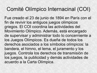 Comité Olímpico Internacinal (COI)
Fue creado el 23 de junio de 1894 en París con el
fin de revivir los antiguos juegos olímpicos
griegos. El COI coordina las actividades del
Movimiento Olímpico. Además, está encargado
de supervisar y administrar todo lo concerniente a
los Juegos Olímpicos. Es dueña de todos los
derechos asociados a los símbolos olímpicos: la
bandera, el himno, el lema, el juramento y los
juegos. Controla los derechos de transmisión de
los juegos, la publicidad y demás actividades de
acuerdo a la Carta Olímpica.

 