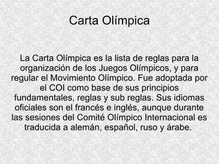 Carta Olímpica
La Carta Olímpica es la lista de reglas para la
organización de los Juegos Olímpicos, y para
regular el Movimiento Olímpico. Fue adoptada por
el COI como base de sus principios
fundamentales, reglas y sub reglas. Sus idiomas
oficiales son el francés e inglés, aunque durante
las sesiones del Comité Olímpico Internacional es
traducida a alemán, español, ruso y árabe.

 
