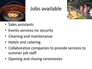Jobs available

• Sales assistants
• Events services inc security
• Cleaning and maintenance
• Hotels and catering
• Collaborative companies to provide services to
  summer job staff
• Opening and closing ceremonies
 