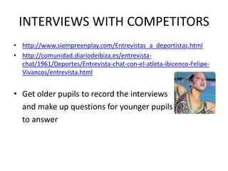 INTERVIEWS WITH COMPETITORS
• http://www.siempreenplay.com/Entrevistas_a_deportistas.html
• http://comunidad.diariodeibiza.es/entrevista-
  chat/1961/Deportes/Entrevista-chat-con-el-atleta-ibicenco-Felipe-
  Vivancos/entrevista.html


• Get older pupils to record the interviews
  and make up questions for younger pupils
  to answer
 