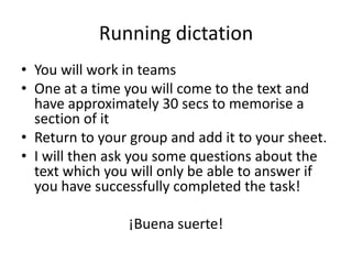 Running dictation
• You will work in teams
• One at a time you will come to the text and
  have approximately 30 secs to memorise a
  section of it
• Return to your group and add it to your sheet.
• I will then ask you some questions about the
  text which you will only be able to answer if
  you have successfully completed the task!

                ¡Buena suerte!
 