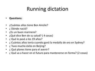 Running dictation
• Questions:

•   ¿Cuántos años tiene Ben Ainslie?
•   ¿ Dónde nació?
•   ¿Es un buen marinero?
•   ¿Qué dice Ben de su salud? ( 4 cosas)
•   ¿ Qué le pasó a los 19 años?
•   ¿ Cuántos años tenía cuando ganó la medalla de oro en Sydney?
•   ¿ Tuvo mucho éxito en Beijing?
•   ¿ Qué planes tiene para el avenir?
•   ¿ Qué va a hacer en el futuro para mantenerse en forma? (2 cosas)
 