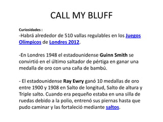 CALL MY BLUFF
Curiosidades :
-Habrá alrededor de 510 vallas regulables en los Juegos
Olímpicos de Londres 2012.

-En Londres 1948 el estadounidense Guinn Smith se
convirtió en el último saltador de pértiga en ganar una
medalla de oro con una caña de bambú.

- El estadounidense Ray Ewry ganó 10 medallas de oro
entre 1900 y 1908 en Salto de longitud, Salto de altura y
Triple salto. Cuando era pequeño estaba en una silla de
ruedas debido a la polio, entrenó sus piernas hasta que
pudo caminar y las fortaleció mediante saltos.
 