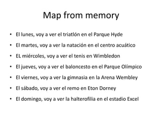 Map from memory
• El lunes, voy a ver el triatlón en el Parque Hyde
• El martes, voy a ver la natación en el centro acuático
• EL miércoles, voy a ver el tenis en Wimbledon
• El jueves, voy a ver el baloncesto en el Parque Olímpico
• El viernes, voy a ver la gimnasia en la Arena Wembley
• El sábado, voy a ver el remo en Eton Dorney
• El domingo, voy a ver la halterofilia en el estadio Excel
 