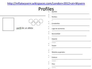 http://mflatwyvern.wikispaces.com/London+2012+at+Wyvern

                      Profiles
                             •   Apellido
                                 :________________________________________________
                             •
                             •   Nombre :
                                 ___________________________________________________
                                 _
                             •
                             •   Cumpleaños:
                                 _________________________________________________
                             •
                             •   Lugar de nacimiento:
                                 _________________________________________________
                             •
                             •   Nacionalidad:
                                 _____________________________________________
                             •
                             •   Deporte:
                                 ___________________________________________________
                                 _____
                             •
                             •   Equipo:
                                 ___________________________________________________
                                 _
                             •
                             •   Medallas ya ganados:
                                 ________________________________________
                             •
                             •   Estatura:
                                 ___________________________________________________
                                 _____
                             •
                             •   Peso:
                                 ___________________________________________________
                                 _____
 